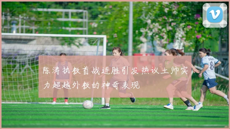 陈涛执教首战连胜引发热议土帅实力超越外教的神奇表现