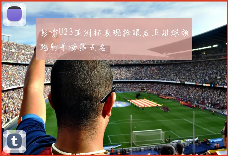 彭啸U23亚洲杯表现抢眼后卫进球领跑射手榜第五名