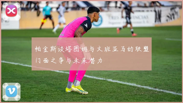 帕金斯谈塔图姆与文班亚马的联盟门面之争与未来潜力
