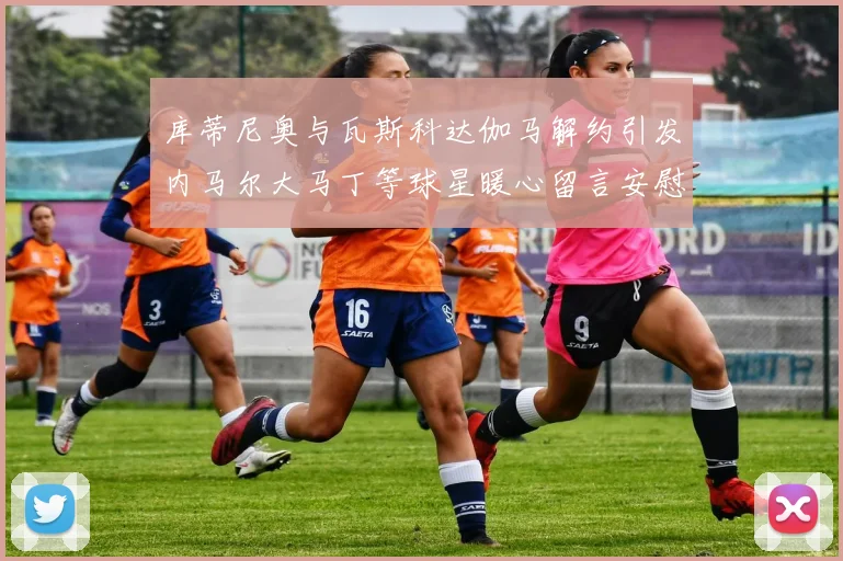 库蒂尼奥与瓦斯科达伽马解约引发内马尔大马丁等球星暖心留言安慰