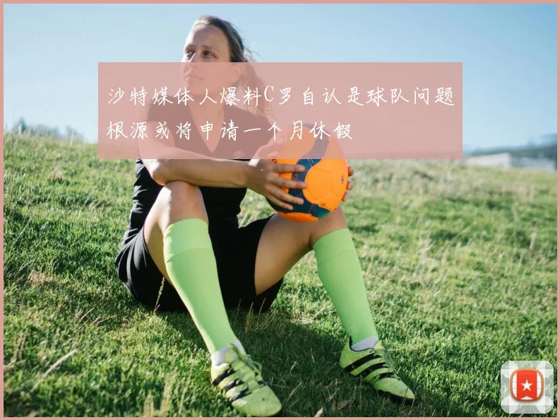 沙特媒体人爆料C罗自认是球队问题根源或将申请一个月休假