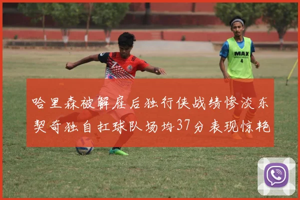 哈里森被解雇后独行侠战绩惨淡东契奇独自扛球队场均37分表现惊艳