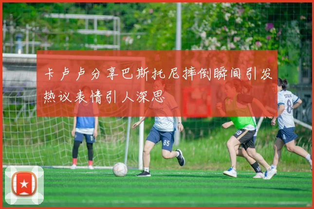 卡卢卢分享巴斯托尼摔倒瞬间引发热议表情引人深思