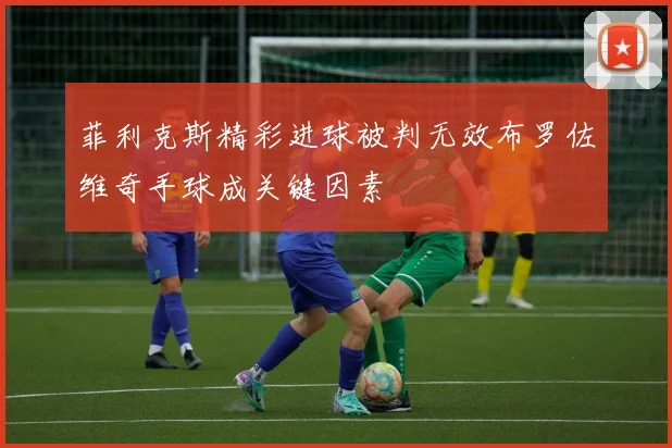 菲利克斯精彩进球被判无效布罗佐维奇手球成关键因素