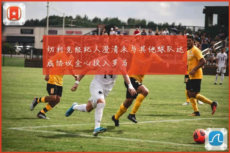 切利克经纪人澄清未与其他球队达成协议全心投入罗马
