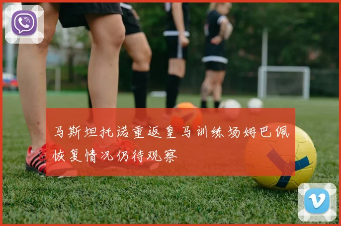 马斯坦托诺重返皇马训练场姆巴佩恢复情况仍待观察