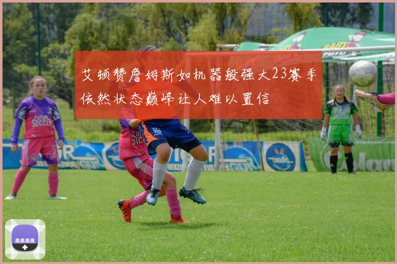 艾顿赞詹姆斯如机器般强大23赛季依然状态巅峰让人难以置信
