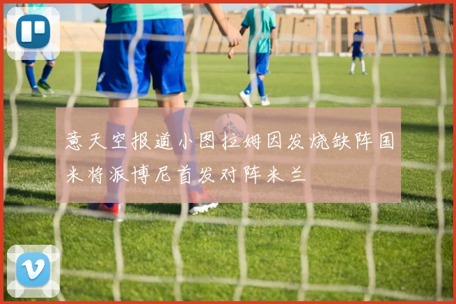 意天空报道小图拉姆因发烧缺阵国米将派博尼首发对阵米兰