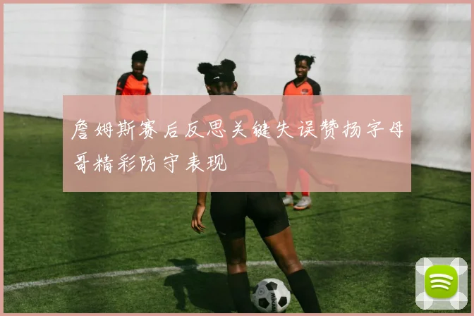 詹姆斯赛后反思关键失误赞扬字母哥精彩防守表现