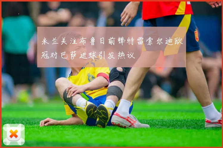 米兰关注布鲁日前锋特雷索尔迪欧冠对巴萨进球引发热议