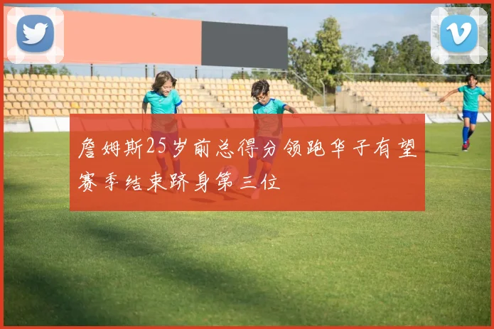 詹姆斯25岁前总得分领跑华子有望赛季结束跻身第三位