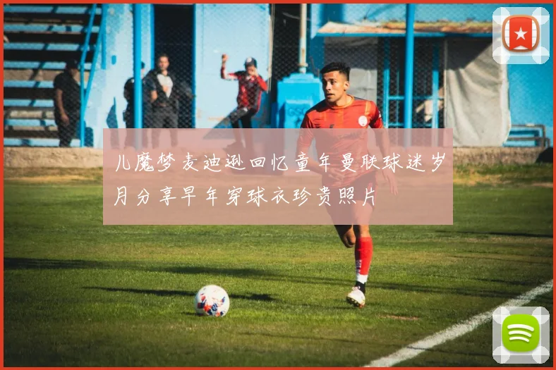 儿魔梦麦迪逊回忆童年曼联球迷岁月分享早年穿球衣珍贵照片