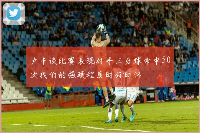 卢卡谈比赛表现对手三分球命中50次我们的强硬程度时好时坏
