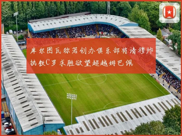 库尔图瓦称若创办俱乐部将请穆帅执教C罗求胜欲望超越姆巴佩