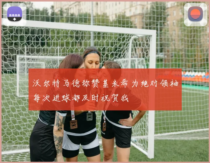 沃尔特马德称赞基米希为绝对领袖每次进球都及时祝贺我