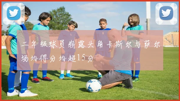 二年级球员崭露头角卡斯尔与萨尔场均得分均超15分