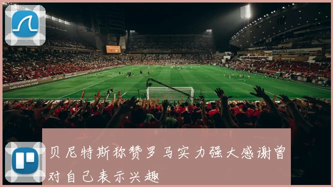 贝尼特斯称赞罗马实力强大感谢曾对自己表示兴趣