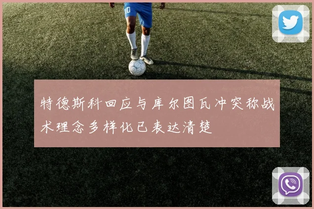 特德斯科回应与库尔图瓦冲突称战术理念多样化已表达清楚