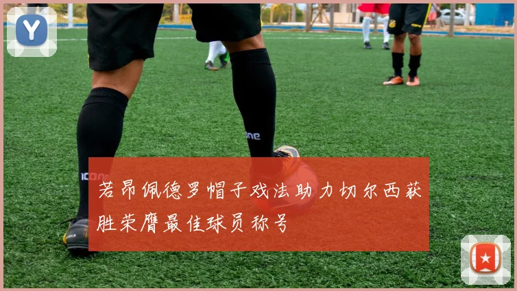 若昂佩德罗帽子戏法助力切尔西获胜荣膺最佳球员称号