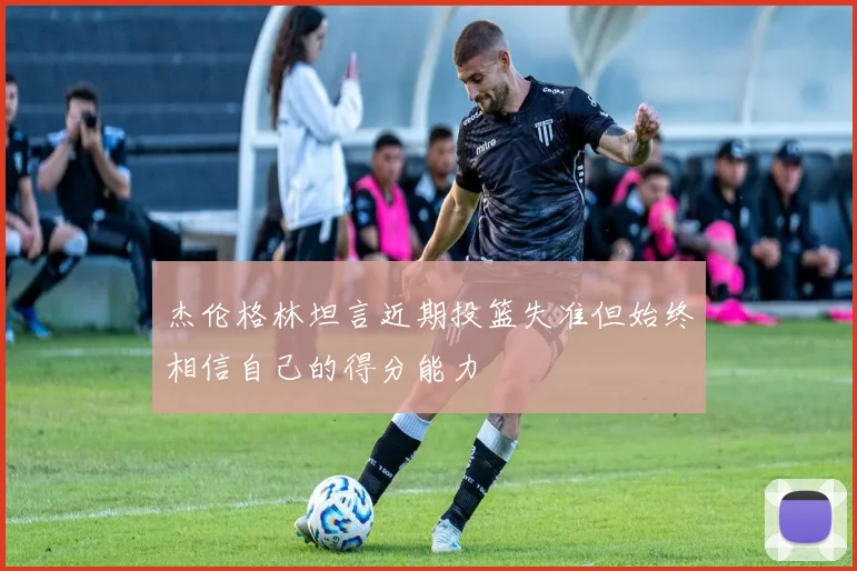 杰伦格林坦言近期投篮失准但始终相信自己的得分能力
