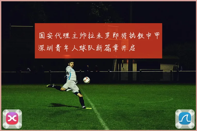 国安代理主帅拉米罗即将执教中甲深圳青年人球队新篇章开启