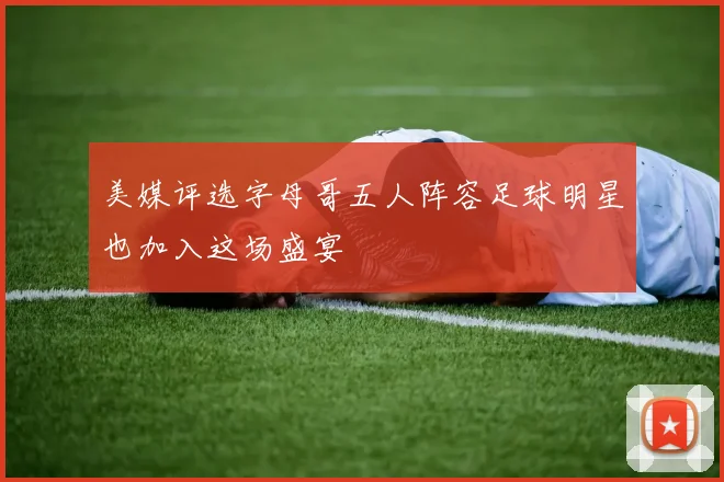 美媒评选字母哥五人阵容足球明星也加入这场盛宴