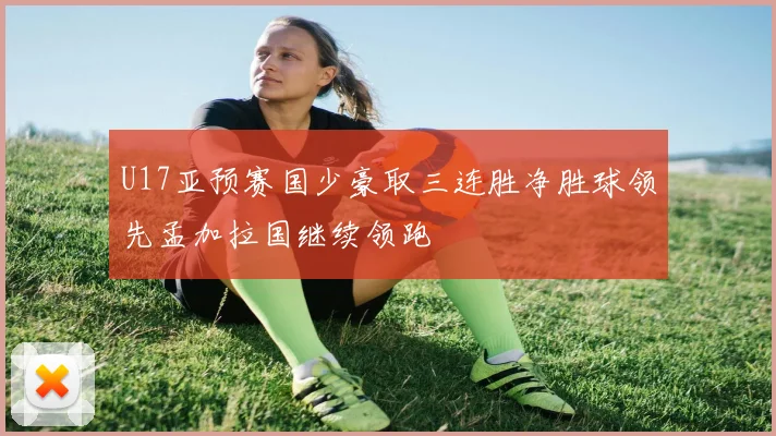 U17亚预赛国少豪取三连胜净胜球领先孟加拉国继续领跑