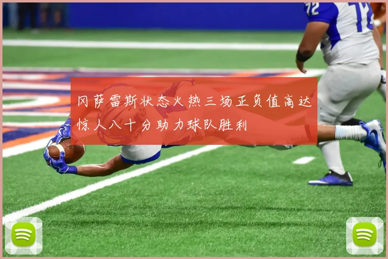 冈萨雷斯状态火热三场正负值高达惊人八十分助力球队胜利