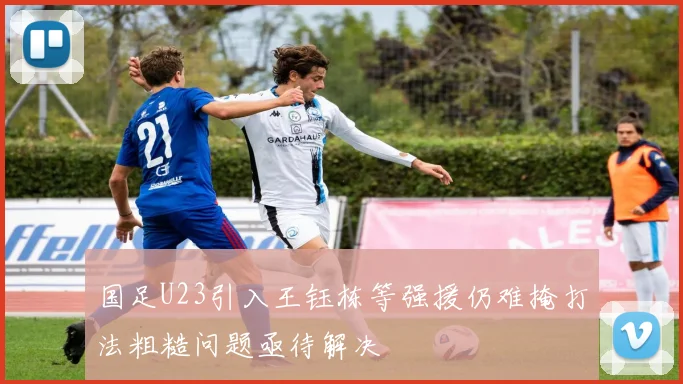 国足U23引入王钰栋等强援仍难掩打法粗糙问题亟待解决