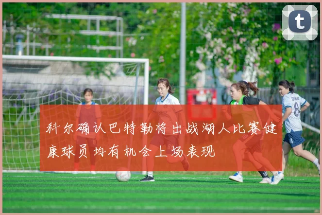 科尔确认巴特勒将出战湖人比赛健康球员均有机会上场表现