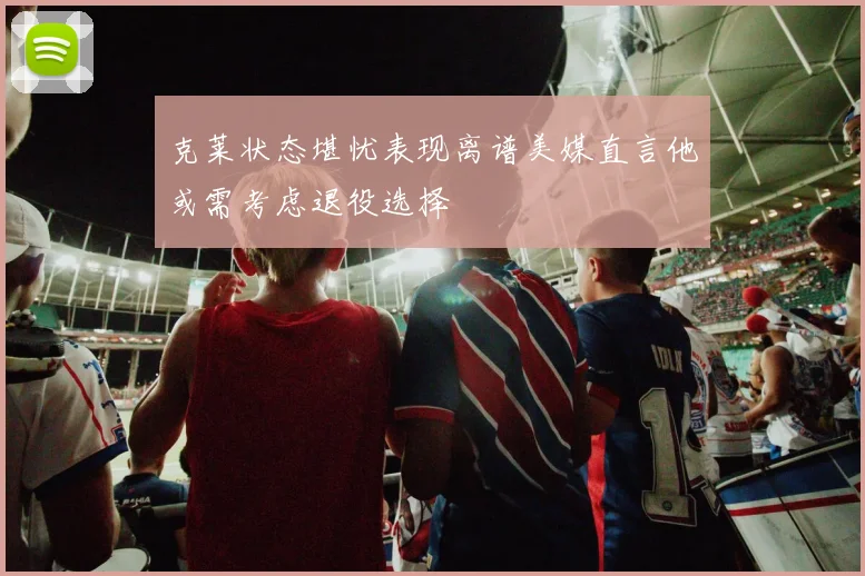 克莱状态堪忧表现离谱美媒直言他或需考虑退役选择