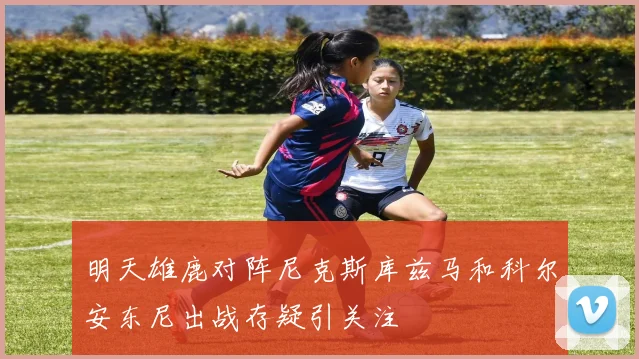 明天雄鹿对阵尼克斯库兹马和科尔安东尼出战存疑引关注