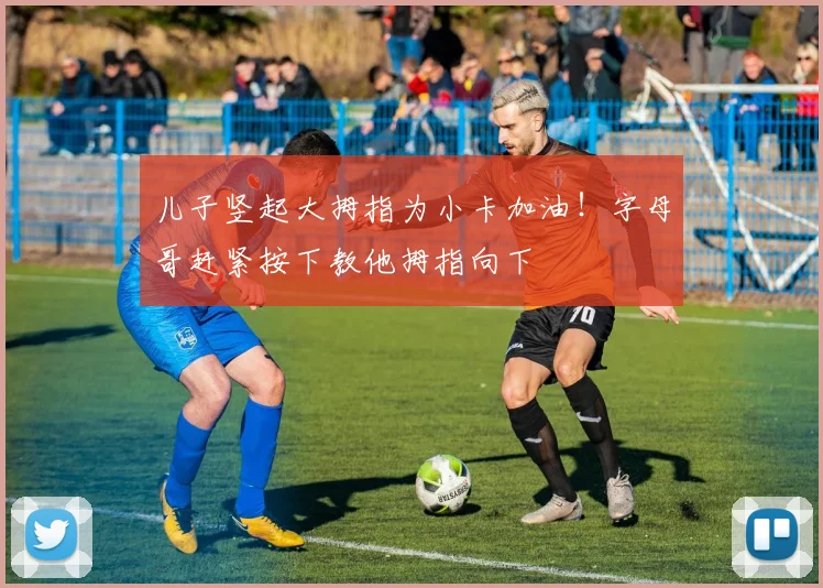 儿子竖起大拇指为小卡加油！字母哥赶紧按下教他拇指向下