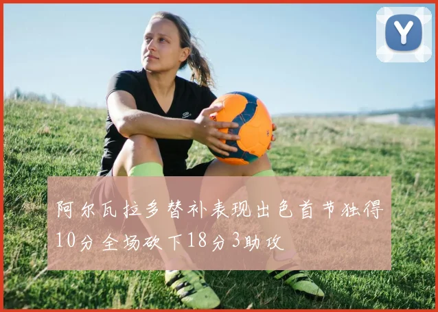 阿尔瓦拉多替补表现出色首节独得10分全场砍下18分3助攻